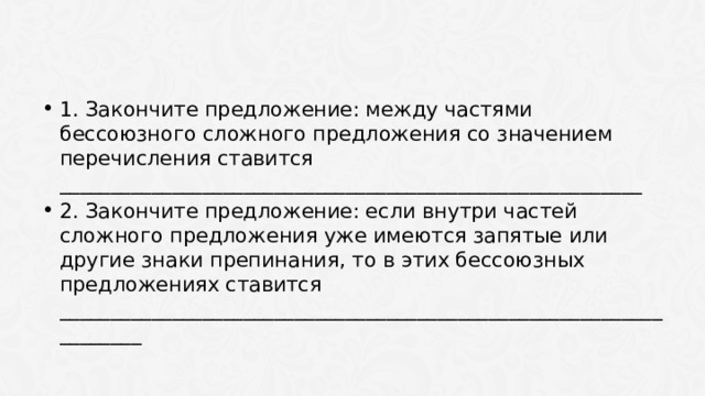 1. Закончите предложение: между частями бессоюзного сложного предложения со значением перечисления ставится _________________________________________________________ 2. Закончите предложение: если внутри частей сложного предложения уже имеются запятые или другие знаки препинания, то в этих бессоюзных предложениях ставится ___________________________________________________________________ 