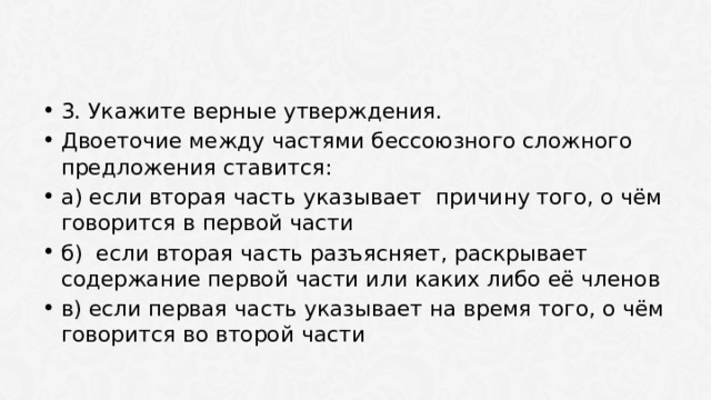 3. Укажите верные утверждения. Двоеточие между частями бессоюзного сложного предложения ставится: а) если вторая часть указывает причину того, о чём говорится в первой части б) если вторая часть разъясняет, раскрывает содержание первой части или каких либо её членов в) если первая часть указывает на время того, о чём говорится во второй части 