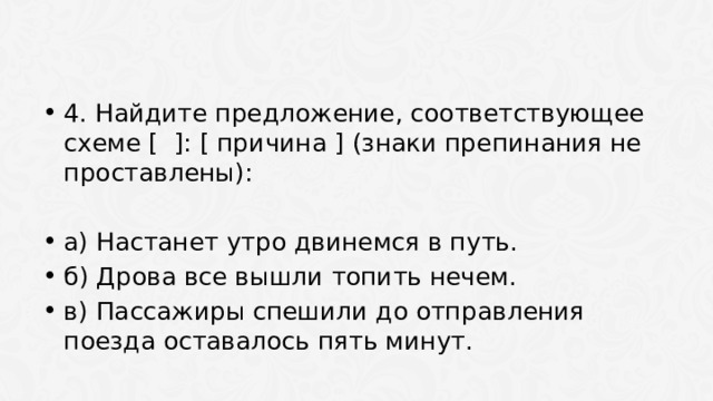 4. Найдите предложение, соответствующее схеме [ ]: [ причина ] (знаки препинания не проставлены): а) Настанет утро двинемся в путь. б) Дрова все вышли топить нечем. в) Пассажиры спешили до отправления поезда оставалось пять минут. 