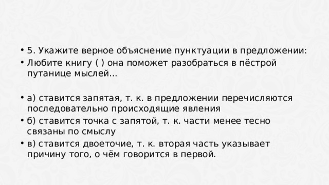 5. Укажите верное объяснение пунктуации в предложении: Любите книгу ( ) она поможет разобраться в пёстрой путанице мыслей… а) ставится запятая, т. к. в предложении перечисляются последовательно происходящие явления б) ставится точка с запятой, т. к. части менее тесно связаны по смыслу в) ставится двоеточие, т. к. вторая часть указывает причину того, о чём говорится в первой. 