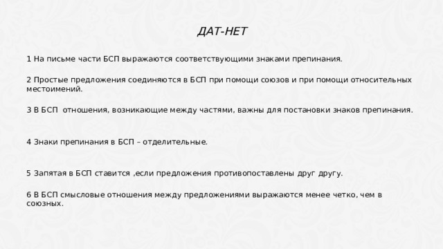 Дат-нет 1 На письме части БСП выражаются соответствующими знаками препинания. 2 Простые предложения соединяются в БСП при помощи союзов и при помощи относительных местоимений. 3 В БСП отношения, возникающие между частями, важны для постановки знаков препинания. 4 Знаки препинания в БСП – отделительные. 5 Запятая в БСП ставится ,если предложения противопоставлены друг другу. 6 В БСП смысловые отношения между предложениями выражаются менее четко, чем в союзных. 