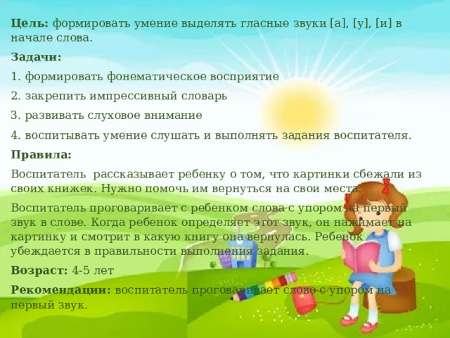 Цель: формировать умение выделять гласные звуки [а], [у], [и] в начале слова. Задачи: 1. формировать фонематическое восприятие 2. закрепить импрессивный словарь 3. развивать слуховое внимание 4. воспитывать умение слушать и выполнять задания воспитателя. Правила: Воспитатель рассказывает ребенку о том, что картинки сбежали из своих книжек. Нужно помочь им вернуться на свои места. Воспитатель проговаривает с ребенком слова с упором на первый звук в слове. Когда ребенок определяет этот звук, он нажимает на картинку и смотрит в какую книгу она вернулась. Ребенок убеждается в правильности выполнения задания. Возраст: 4-5 лет Рекомендации: воспитатель проговаривает слово с упором на первый звук. 