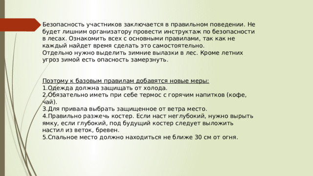 Безопасность участников заключается в правильном поведении. Не будет лишним организатору провести инструктаж по безопасности в лесах. Ознакомить всех с основными правилами, так как не каждый найдет время сделать это самостоятельно. Отдельно нужно выделить зимние вылазки в лес. Кроме летних угроз зимой есть опасность замерзнуть. Поэтому к базовым правилам добавятся новые меры: Одежда должна защищать от холода. Обязательно иметь при себе термос с горячим напитков (кофе, чай). Для привала выбрать защищенное от ветра место. Правильно разжечь костер. Если наст неглубокий, нужно вырыть ямку, если глубокий, под будущий костер следует выложить настил из веток, бревен. Спальное место должно находиться не ближе 30 см от огня. 