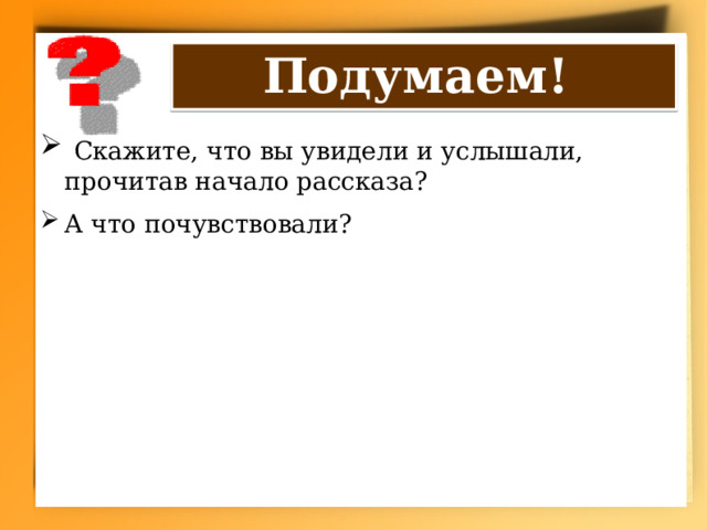 Подумаем!  Скажите, что вы увидели и услышали, прочитав начало рассказа? А что почувствовали? 