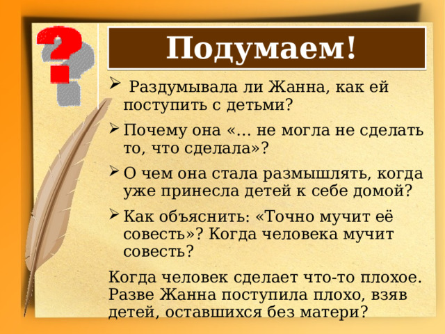 Подумаем!  Раздумывала ли Жанна, как ей поступить с детьми? Почему она «… не могла не сделать то, что сделала»? О чем она стала размышлять, когда уже принесла детей к себе домой? Как объяснить: «Точно мучит её совесть»? Когда человека мучит совесть? Когда человек сделает что-то плохое. Разве Жанна поступила плохо, взяв детей, оставшихся без матери? 