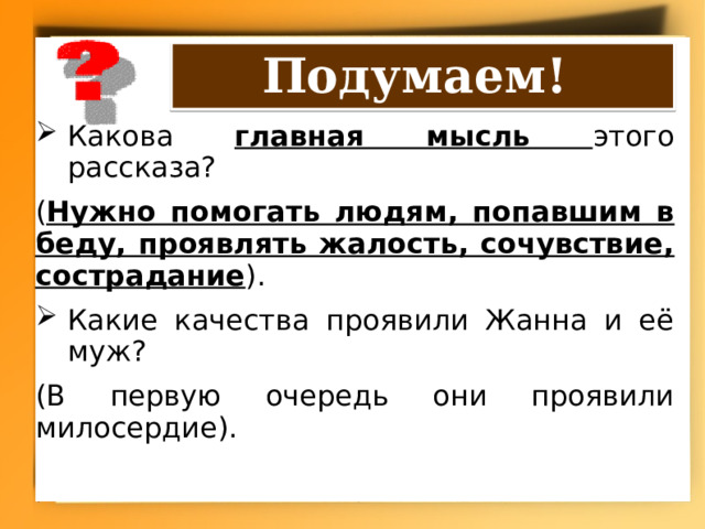 Подумаем! Какова главная мысль этого рассказа? ( Нужно помогать людям, попавшим в беду, проявлять жалость, сочувствие, сострадание ). Какие качества проявили Жанна и её муж? (В первую очередь они проявили милосердие). 