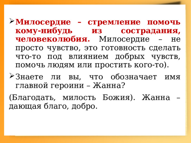 Милосердие – стремление помочь кому-нибудь из сострадания, человеколюбия. Милосердие – не просто чувство, это готовность сделать что-то под влиянием добрых чувств, помочь людям или простить кого-то). Знаете ли вы, что обозначает имя главной героини – Жанна? (Благодать, милость Божия). Жанна – дающая благо, добро. 