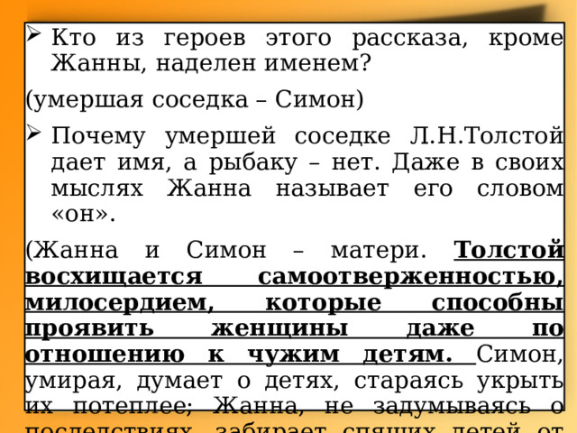 Кто из героев этого рассказа, кроме Жанны, наделен именем? (умершая соседка – Симон) Почему умершей соседке Л.Н.Толстой дает имя, а рыбаку – нет. Даже в своих мыслях Жанна называет его словом «он». (Жанна и Симон – матери. Толстой восхищается самоотверженностью, милосердием, которые способны проявить женщины даже по отношению к чужим детям. Симон, умирая, думает о детях, стараясь укрыть их потеплее; Жанна, не задумываясь о последствиях, забирает спящих детей от умершей матери). 