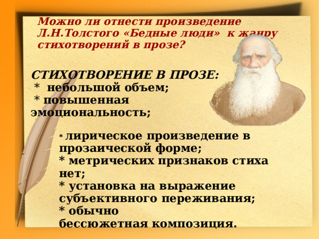 Можно ли отнести произведение Л.Н.Толстого  «Бедные люди» к жанру стихотворений в прозе?  СТИХОТВОРЕНИЕ В ПРОЗЕ:  * небольшой объем;  * повышенная эмоциональность; * лирическое произведение в прозаической форме; * метрических признаков стиха нет; * установка на выражение субъективного переживания; * обычно бессюжетная композиция.  