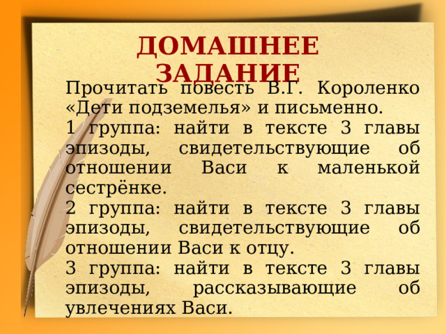 ДОМАШНЕЕ ЗАДАНИЕ Прочитать повесть В.Г. Короленко «Дети подземелья» и письменно. 1 группа: найти в тексте 3 главы эпизоды, свидетельствующие об отношении Васи к маленькой сестрёнке. 2 группа: найти в тексте 3 главы эпизоды, свидетельствующие об отношении Васи к отцу. 3 группа: найти в тексте 3 главы эпизоды, рассказывающие об увлечениях Васи.  