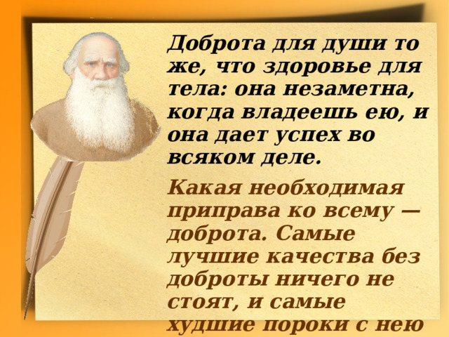  Доброта для души то же, что здоровье для тела: она незаметна, когда владеешь ею, и она дает успех во  всяком деле.   Какая необходимая приправа ко всему — доброта. Самые лучшие качества без доброты ничего не стоят, и самые худшие пороки с нею легко прощаются.       (Толстой Л. Н.)  