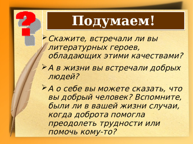 Подумаем! Скажите, встречали ли вы литературных героев, обладающих этими качествами? А в жизни вы встречали добрых людей? А о себе вы можете сказать, что вы добрый человек? Вспомните, были ли в вашей жизни случаи, когда доброта помогла преодолеть трудности или помочь кому-то? 