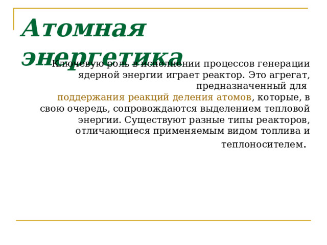 Атомная энергетика Ключевую роль в исполнении процессов генерации ядерной энергии играет реактор. Это агрегат, предназначенный для  поддержания реакций деления атомов , которые, в свою очередь, сопровождаются выделением тепловой энергии. Существуют разные типы реакторов, отличающиеся применяемым видом топлива и теплоносителем .  
