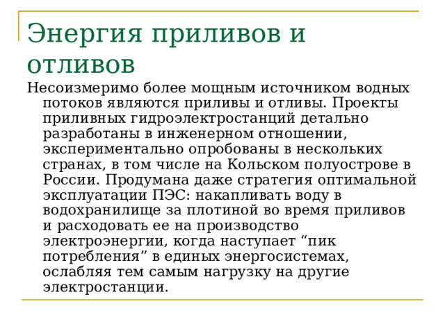 Энергия приливов и отливов Несоизмеримо более мощным источником водных потоков являются приливы и отливы. Проекты приливных гидроэлектростанций детально разработаны в инженерном отношении, экспериментально опробованы в нескольких странах, в том числе на Кольском полуострове в России. Продумана даже стратегия оптимальной эксплуатации ПЭС: накапливать воду в водохранилище за плотиной во время приливов и расходовать ее на производство электроэнергии, когда наступает “пик потребления” в единых энергосистемах, ослабляя тем самым нагрузку на другие электростанции. 