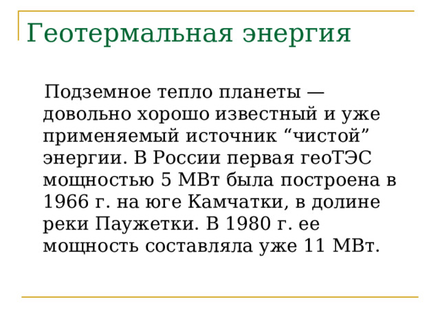 Геотермальная энергия  Подземное тепло планеты — довольно хорошо известный и уже применяемый источник “чистой” энергии. В России первая геоТЭС мощностью 5 МВт была построена в 1966 г. на юге Камчатки, в долине реки Паужетки. В 1980 г. ее мощность составляла уже 11 МВт. 