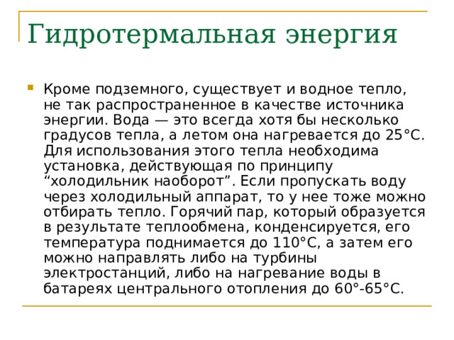 Гидротермальная энергия Кроме подземного, существует и водное тепло, не так распространенное в качестве источника энергии. Вода — это всегда хотя бы несколько градусов тепла, а летом она нагревается до 25°С. Для использования этого тепла необходима установка, действующая по принципу “холодильник наоборот”. Если пропускать воду через холодильный аппарат, то у нее тоже можно отбирать тепло. Горячий пар, который образуется в результате теплообмена, конденсируется, его температура поднимается до 110°С, а затем его можно направлять либо на турбины электростанций, либо на нагревание воды в батареях центрального отопления до 60°-65°С. 