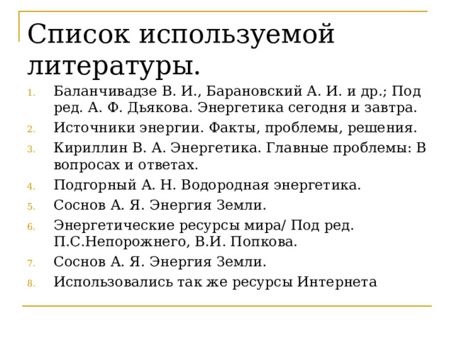 Список используемой литературы. Баланчивадзе В. И., Барановский А. И. и др.; Под ред. А. Ф. Дьякова. Энергетика сегодня и завтра. Источники энергии. Факты, проблемы, решения. Кириллин В. А. Энергетика. Главные проблемы: В вопросах и ответах. Подгорный А. Н. Водородная энергетика. Соснов А. Я. Энергия Земли. Энергетические ресурсы мира/ Под ред. П.С.Непорожнего, В.И. Попкова. Соснов А. Я. Энергия Земли. Использовались так же ресурсы Интернета 