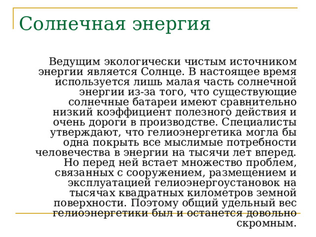 Солнечная энергия Ведущим экологически чистым источником энергии является Солнце. В настоящее время используется лишь малая часть солнечной энергии из-за того, что существующие солнечные батареи имеют сравнительно низкий коэффициент полезного действия и очень дороги в производстве. Специалисты утверждают, что гелиоэнергетика могла бы одна покрыть все мыслимые потребности человечества в энергии на тысячи лет вперед. Но перед ней встает множество проблем, связанных с сооружением, размещением и эксплуатацией гелиоэнергоустановок на тысячах квадратных километров земной поверхности. Поэтому общий удельный вес гелиоэнергетики был и останется довольно скромным. 