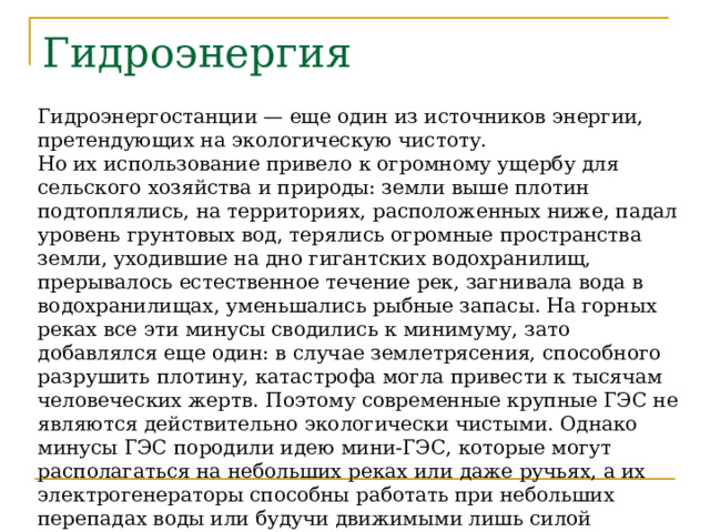 Гидроэнергия Гидроэнергостанции — еще один из источников энергии, претендующих на экологическую чистоту. Но их использование привело к огромному ущербу для сельского хозяйства и природы: земли выше плотин подтоплялись, на территориях, расположенных ниже, падал уровень грунтовых вод, терялись огромные пространства земли, уходившие на дно гигантских водохранилищ, прерывалось естественное течение рек, загнивала вода в водохранилищах, уменьшались рыбные запасы. На горных реках все эти минусы сводились к минимуму, зато добавлялся еще один: в случае землетрясения, способного разрушить плотину, катастрофа могла привести к тысячам человеческих жертв. Поэтому современные крупные ГЭС не являются действительно экологически чистыми. Однако минусы ГЭС породили идею мини-ГЭС, которые могут располагаться на небольших реках или даже ручьях, а их электрогенераторы способны работать при небольших перепадах воды или будучи движимыми лишь силой течения. Эти же мини-ГЭС могут быть установлены и на крупных реках с относительно быстрым течением. 