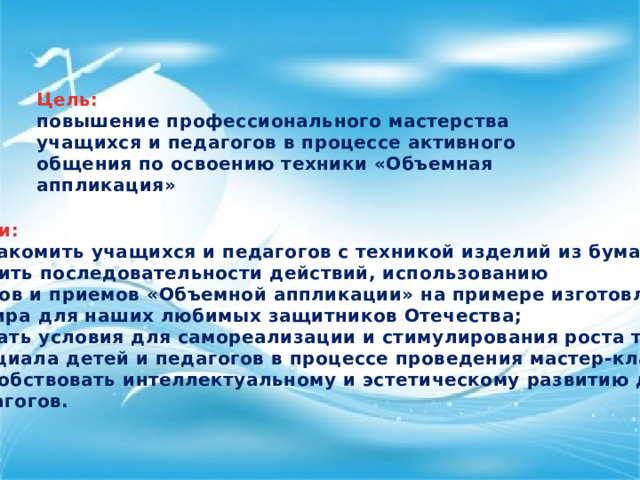 Цель: повышение профессионального мастерства учащихся и педагогов в процессе активного общения по освоению техники «Объемная аппликация» Задачи: познакомить учащихся и педагогов с техникой изделий из бумаги; обучить последовательности действий, использованию методов и приемов «Объемной аппликации» на примере изготовления сувенира для наших любимых защитников Отечества; создать условия для самореализации и стимулирования роста творческого потенциала детей и педагогов в процессе проведения мастер-класса; Способствовать интеллектуальному и эстетическому развитию детей и педагогов.  