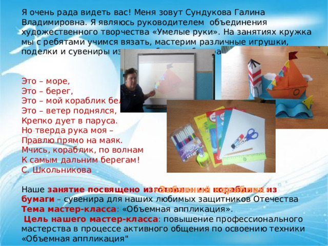 Я очень рада видеть вас! Меня зовут Сундукова Галина Владимировна. Я являюсь руководителем объединения художественного творчества «Умелые руки». На занятиях кружка мы с ребятами учимся вязать, мастерим различные игрушки, поделки и сувениры из ниток, бумаги, бисера и соленого теста.   Это – море, Это – берег, Это – мой кораблик белый, Это – ветер поднялся, Крепко дует в паруса. Но тверда рука моя – Правлю прямо на маяк. Мчись, кораблик, по волнам К самым дальним берегам! С. Школьникова  Наше  занятие посвящено изготовлению кораблика из бумаги  – сувенира для наших любимых защитников Отечества Тема мастер-класса : «Объемная аппликация».  Цель нашего мастер-класса : повышение профессионального мастерства в процессе активного общения по освоению техники «Объемная аппликация