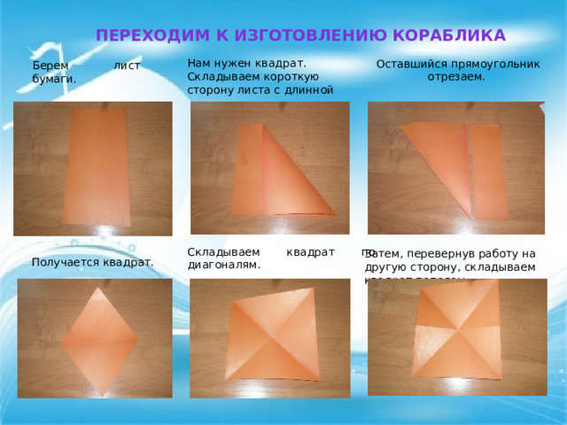 Переходим к изготовлению Кораблика Нам нужен квадрат. Складываем короткую сторону листа с длинной Оставшийся прямоугольник отрезаем.  Берем лист бумаги.   Складываем квадрат по диагоналям.  Затем, перевернув работу на другую сторону, складываем квадрат пополам Получается квадрат. 