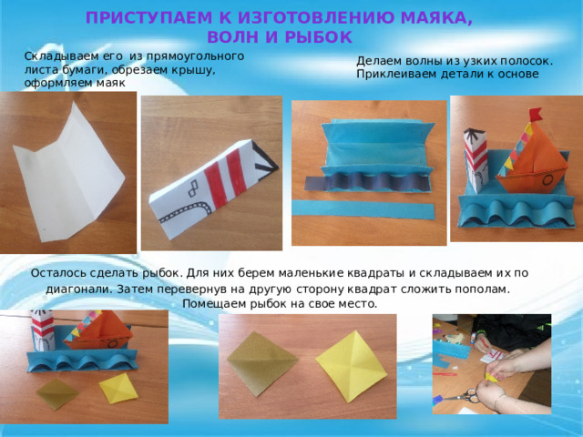 Приступаем к изготовлению маяка, волн и рыбок Складываем его  из прямоугольного листа бумаги, обрезаем крышу, оформляем маяк Делаем волны из узких полосок. Приклеиваем детали к основе Осталось сделать рыбок. Для них берем маленькие квадраты и складываем их по диагонали. Затем перевернув на другую сторону квадрат сложить пополам.   Помещаем рыбок на свое место.   
