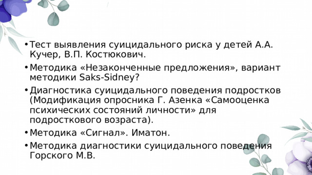 Тест выявления суицидального риска у детей А.А. Кучер, В.П. Костюкович. Методика «Незаконченные предложения», вариант методики Saks-Sidney? Диагностика суицидального поведения подростков (Модификация опросника Г. Азенка «Самооценка психических состояний личности» для подросткового возраста). Методика «Сигнал». Иматон. Методика диагностики суицидального поведения Горского М.В. 