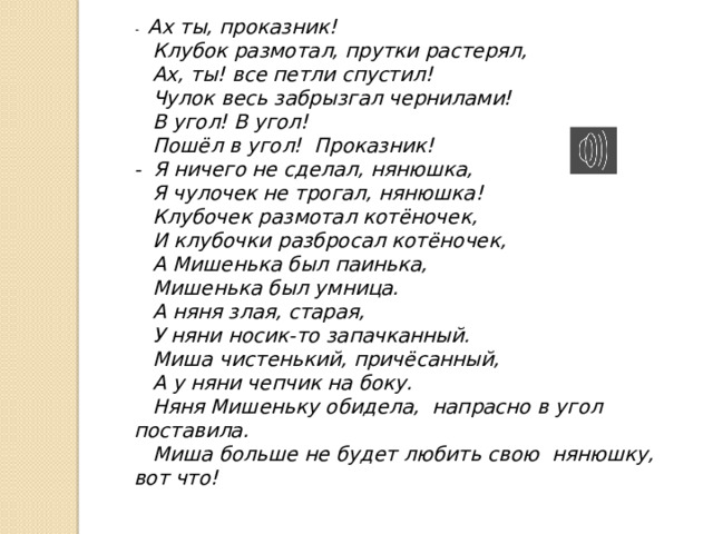 -   Ах ты, проказник!     Клубок размотал, прутки растерял,     Ах, ты! все петли спустил!     Чулок весь забрызгал чернилами!     В угол! В угол!     Пошёл в угол!  Проказник!  -  Я ничего не сделал, нянюшка,     Я чулочек не трогал, нянюшка!     Клубочек размотал котёночек,     И клубочки разбросал котёночек,     А Мишенька был паинька,     Мишенька был умница.     А няня злая, старая,     У няни носик-то запачканный.     Миша чистенький, причёсанный,     А у няни чепчик на боку.     Няня Мишеньку обидела,  напрасно в угол поставила.     Миша больше не будет любить свою  нянюшку, вот что! 
