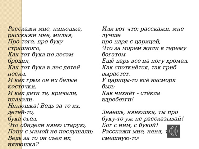 Расскажи мне, нянюшка,    расскажи мне, милая,    Про того, про буку страшного,    Как тот бука по лесам бродил,    Как тот бука в лес детей носил,    И как грыз он их белые косточки,    И как дети те, кричали, плакали.    Нянюшка! Ведь за то их, детей-то,    бука съел,    Что обидели няню старую,    Папу с мамой не послушали;    Ведь за то он съел их, нянюшка?    Или вот что: расскажи, мне лучше    про царя с царицей,  Что за морем жили в терему богатом.    Ещё царь все на ногу хромал,    Как споткнётся, так гриб вырастет.    У царицы-то всё насморк был:    Как чихнёт - стёкла вдребезги!     Знаешь, нянюшка, ты про буку-то уж не рассказывай!    Бог с ним, с букой!    Расскажи мне, няня, ту, смешную-то !  