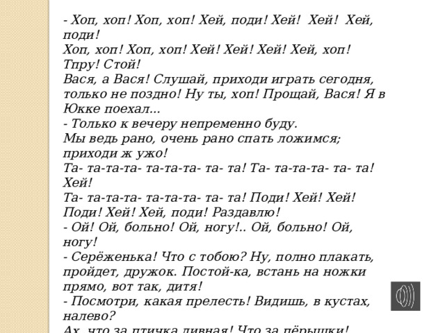 - Хоп, хоп! Хоп, хоп! Хей, поди! Хей! Хей! Хей, поди! Хоп, хоп! Хоп, хоп! Хей! Хей! Хей! Хей, хоп! Тпру! Стой! Вася, а Вася! Слушай, приходи играть сегодня, только не поздно! Ну ты, хоп! Прощай, Вася! Я в Юкке поехал... - Только к вечеру непременно буду. Мы ведь рано, очень рано спать ложимся; приходи ж ужо! Та- та-та-та- та-та-та- та- та! Та- та-та-та- та- та! Хей! Та- та-та-та- та-та-та- та- та! Поди! Хей! Хей! Поди! Хей! Хей, поди! Раздавлю! - Ой! Ой, больно! Ой, ногу!.. Ой, больно! Ой, ногу! - Серёженька! Что с тобою? Ну, полно плакать, пройдет, дружок. Постой-ка, встань на ножки прямо, вот так, дитя! - Посмотри, какая прелесть! Видишь, в кустах, налево? Ах, что за птичка дивная! Что за пёрышки! Видишь? Что ножка? Прошло? Прошло! - Я в Юкки съездил, мама; теперь домой торопиться надо... Хоп, Хоп! Гости будут... Хоп! Торопиться надо ...  