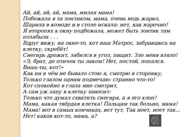 Ай, ай, ай, ай, мама, милая мама! Побежала я за зонтиком, мама, очень ведь жарко, Шарила в комоде и в столе искала: нет, как нарочно! Я второпях к окну подбежала, может быть зонтик там позабыла . . . Вдруг вижу, на окне-то, кот наш Матрос, забравшись на клетку, скребёт! Снегирь дрожит, забился в угол, пищит. Зло меня взяло! «Э, брат, до птичек ты лаком! Нет, постой, попался. Вишь-ты, кот!» Как ни в чём не бывало стою я, смотрю в сторонку, Только глазом одним подмечаю: странно что-то! Кот спокойно в глаза мне смотрит, А сам уж лапу в клетку заносит: Только что думал схватить снегиря, а я его хлоп! Мама, какая твёрдая клетка! Пальцам так больно, мама! Мама! вот в самых кончиках, вот тут, Так ноет, ноет так... Нет! каков кот-то, мама, а? 