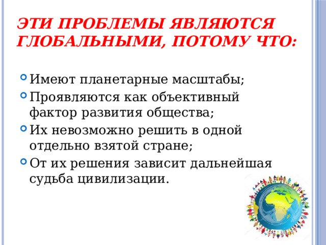 Эти проблемы являются глобальными, потому что: Имеют планетарные масштабы; Проявляются как объективный фактор развития общества; Их невозможно решить в одной отдельно взятой стране; От их решения зависит дальнейшая судьба цивилизации. 