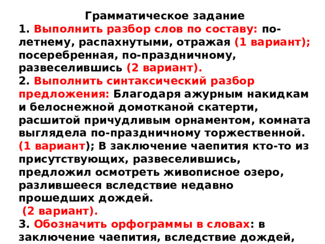 Грамматическое задание 1. Выполнить разбор слов по составу: по-летнему, распахнутыми, отражая (1 вариант); посеребренная, по-праздничному, развеселившись (2 вариант). 2. Выполнить синтаксический разбор предложения: Благодаря ажурным накидкам и белоснежной домотканой скатерти, расшитой причудливым орнаментом, комната выглядела по-праздничному торжественной. (1 вариант ); В заключение чаепития кто-то из присутствующих, развеселившись, предложил осмотреть живописное озеро, разлившееся вследствие недавно прошедших дождей.  (2 вариант). 3. Обозначить орфограммы в словах : в заключение чаепития, вследствие дождей, насчет поездки, вопреки опасениям (1 вариант) ; в течение часа, вдоль стен, несмотря на начало, в виде цветка (2 вариант ). 
