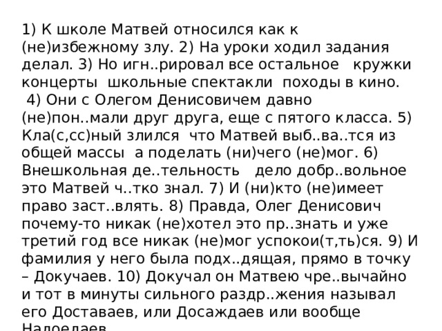 1) К школе Матвей относился как к (не)избежному злу. 2) На уроки ходил задания делал. 3) Но игн..рировал все остальное   кружки  концерты  школьные спектакли  походы в кино.  4) Они с Олегом Денисовичем давно (не)пон..мали друг друга, еще с пятого класса. 5) Кла(с,сс)ный злился  что Матвей выб..ва..тся из общей массы  а поделать (ни)чего (не)мог. 6) Внешкольная де..тельность   дело добр..вольное  это Матвей ч..тко знал. 7) И (ни)кто (не)имеет право заст..влять. 8) Правда, Олег Денисович почему-то никак (не)хотел это пр..знать и уже третий год все никак (не)мог успокои(т,ть)ся. 9) И фамилия у него была подх..дящая, прямо в точку – Докучаев. 10) Докучал он Матвею чре..вычайно  и тот в минуты сильного раздр..жения называл его Доставаев, или Досаждаев или вообще Надоедаев.   