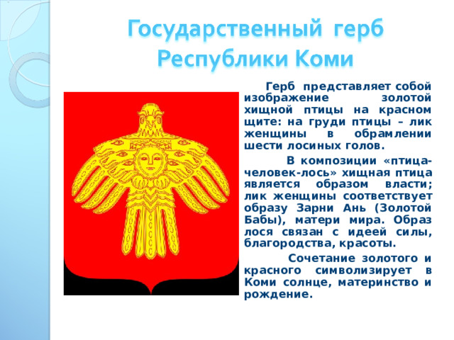  Герб представляет собой изображение золотой хищной птицы на красном щите: на груди птицы – лик женщины в обрамлении шести лосиных голов.  В композиции «птица-человек-лось» хищная птица является образом власти; лик женщины соответствует образу Зарни Ань (Золотой Бабы), матери мира. Образ лося связан с идеей силы, благородства, красоты.  Сочетание золотого и красного символизирует в Коми солнце, материнство и рождение. 