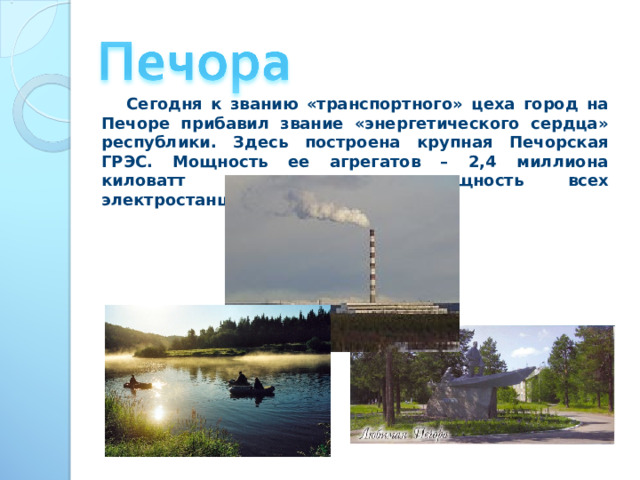  Сегодня к званию «транспортного» цеха город на Печоре прибавил звание «энергетического сердца» республики. Здесь построена крупная Печорская ГРЭС. Мощность ее агрегатов – 2,4 миллиона киловатт – превышает мощность всех электростанций Европы. 