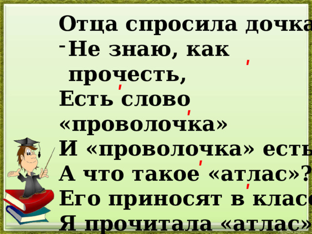 Отца спросила дочка: Не знаю, как прочесть, Есть слово «проволочка» И «проволочка» есть. А что такое «атлас»? Его приносят в класс? Я прочитала «атлас», Но есть ведь и «атлас». ʹ ʹ ʹ ʹ ʹ 