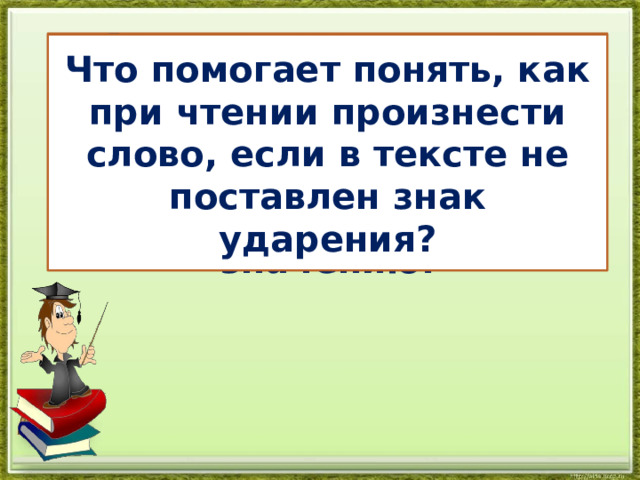 В русском языке есть слова, которые совпадают по написанию, но различаются по произношению и значению. Что помогает понять, как при чтении произнести слово, если в тексте не поставлен знак ударения? 