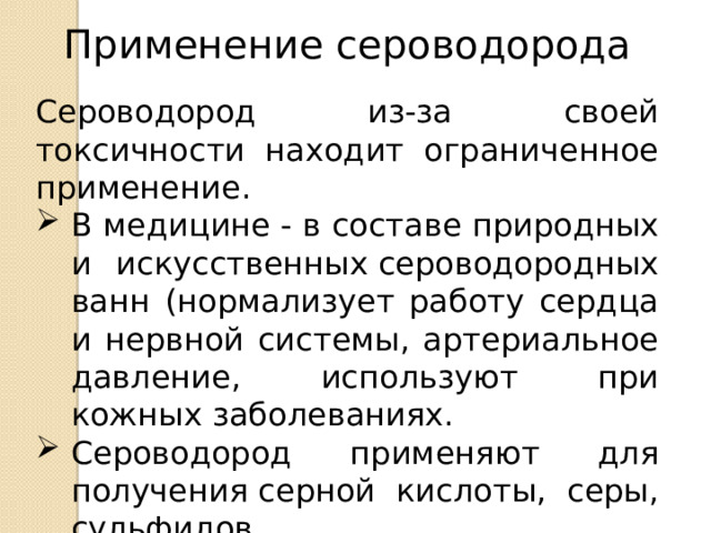 Применение сероводорода Сероводород из-за своей токсичности находит ограниченное применение. В медицине - в составе природных и искусственных сероводородных ванн (нормализует работу сердца и нервной системы, артериальное давление, используют при кожных заболеваниях. Сероводород применяют для получения серной кислоты, серы, сульфидов.  