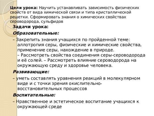 Цели урока: Научить устанавливать зависимость физических свойств от вида химической связи и типа кристаллической решетки. Сформировать знания о химических свойствах сероводорода, сульфидов Задачи урока: Образовательные: – Закрепить знания учащихся по пройденной теме: аллотропия серы, физические и химические свойства, применение серы, нахождение в природе.  – Рассмотреть свойства соединения серы-сероводорода и её солей. – Рассмотреть влияние сероводорода на окружающую среду и здоровье человека. Развивающие: – уметь составлять уравнения реакций в молекулярном виде и с точки зрения окислительно-восстановительных процессов Воспитательные: – Нравственное и эстетическое воспитание учащихся к окружающей среде 