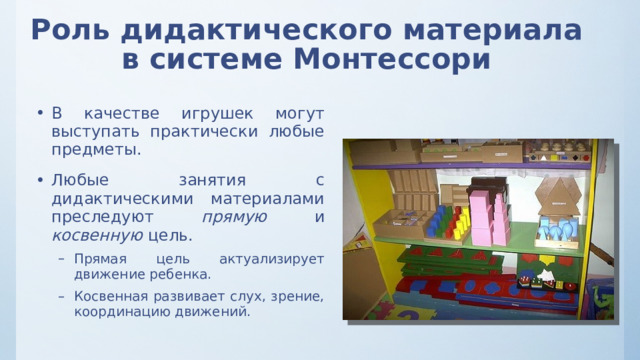 Роль дидактического материала в системе Монтессори В качестве игрушек могут выступать практически любые предметы. Любые занятия с дидактическими материалами преследуют прямую и косвенную цель. Прямая цель актуализирует движение ребенка. Косвенная развивает слух, зрение, координацию движений. Прямая цель актуализирует движение ребенка. Косвенная развивает слух, зрение, координацию движений. 