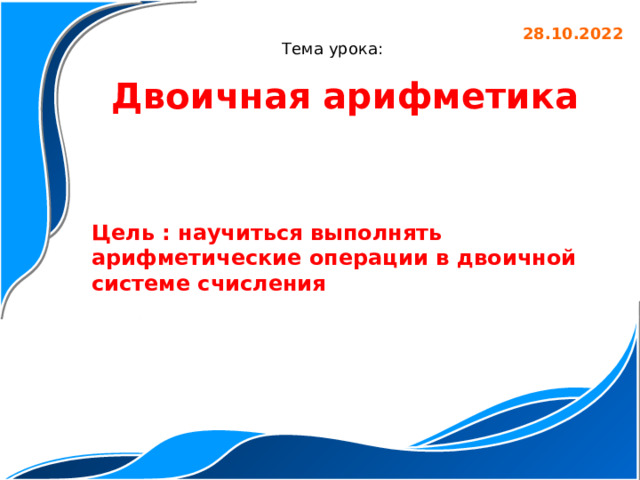 28.10.2022 Тема урока: Двоичная арифметика Цель : научиться выполнять арифметические операции в двоичной системе счисления 
