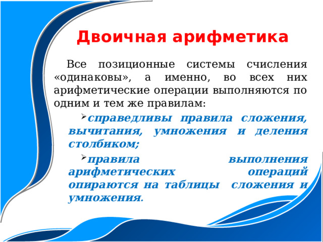 Двоичная арифметика Все позиционные системы счисления «одинаковы», а именно, во всех них арифметические операции выполняются по одним и тем же правилам: справедливы правила сложения, вычитания, умножения и деления столбиком; правила выполнения арифметических операций опираются на таблицы сложения и умножения . справедливы правила сложения, вычитания, умножения и деления столбиком; правила выполнения арифметических операций опираются на таблицы сложения и умножения . 