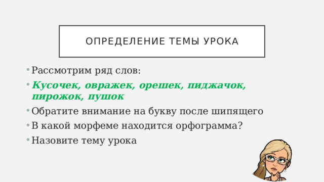 Определение темы урока Рассмотрим ряд слов: Кусочек, овражек, орешек, пиджачок, пирожок, пушок Обратите внимание на букву после шипящего В какой морфеме находится орфограмма? Назовите тему урока 