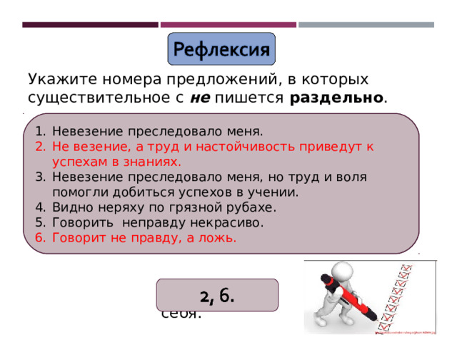 Укажите номера предложений, в которых существительное с не пишется раздельно .  Невезение преследовало меня. Не везение, а труд и настойчивость приведут к успехам в знаниях. Невезение преследовало меня, но труд и воля помогли добиться успехов в учении. Видно неряху по грязной рубахе. Говорить неправду некрасиво. Говорит не правду, а ложь. (Не)везение преследовало меня. (Не)везение, а труд и настойчивость приведут к успехам в знаниях. (Не)везение преследовало меня, но труд и воля помогли добиться успехов в учении. Видно (не)ряху по грязной рубахе. Говорить (не)правду некрасиво. Говорит (не)правду, а ложь. Поверьте себя. 