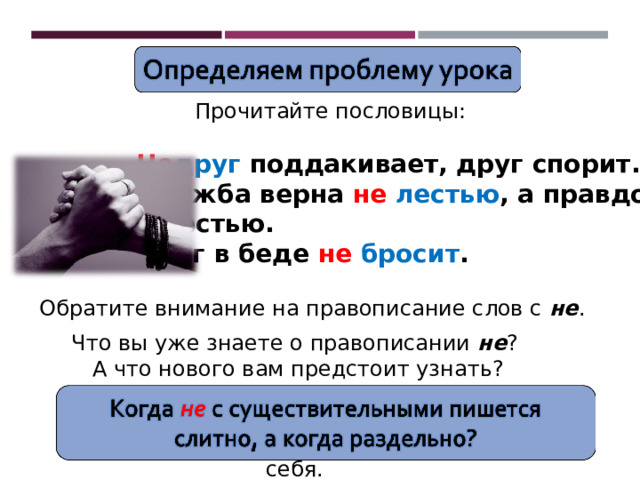 Прочитайте пословицы: Не друг поддакивает, друг спорит. Дружба верна не  лестью , а правдой и честью. Друг в беде не  бросит . Обратите внимание на правописание слов с не . Что вы уже знаете о правописании не ?  А что нового вам предстоит узнать? Проверьте себя. 