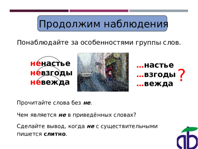  Продолжим наблюдения Понаблюдайте за особенностями группы слов. не настье не взгоды не вежда … настье … взгоды … вежда ? Прочитайте слова без не . Чем  является не в приведённых словах? Сделайте вывод, когда не с существительными пишется слитно .  