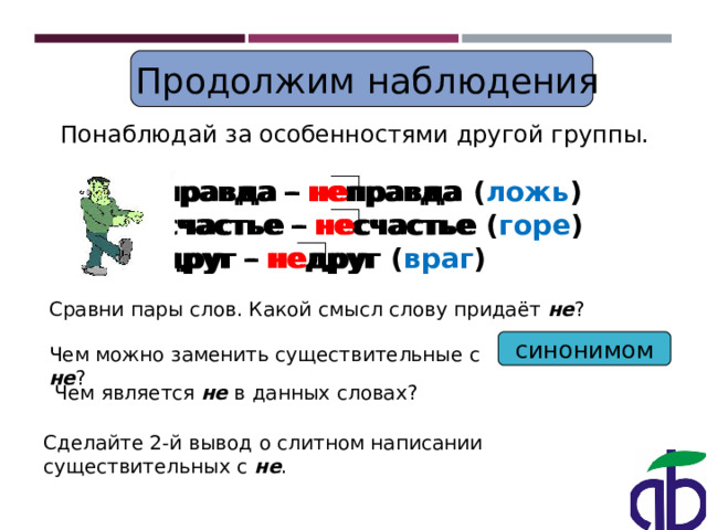  Продолжим наблюдения Понаблюдай за особенностями другой группы. правда – не правда  счастье – не счастье  друг – не друг  правда – не правда ( ложь ) счастье – не счастье ( горе ) друг – не друг ( враг ) Сравни пары слов. Какой смысл слову придаёт не ? синонимом Чем можно заменить существительные с не ? Чем является не в данных словах? Сделайте 2-й вывод о слитном написании существительных с не . 