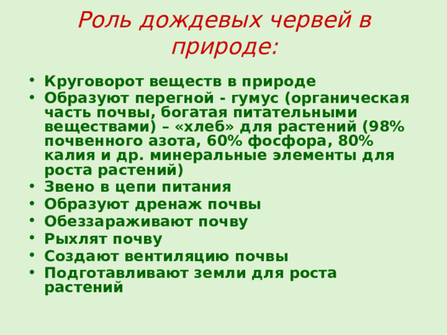 Роль дождевых червей в природе:  Круговорот веществ в природе Образуют перегной - гумус (органическая часть почвы, богатая питательными веществами) – «хлеб» для растений (98% почвенного азота, 60% фосфора, 80% калия и др. минеральные элементы для роста растений) Звено в цепи питания Образуют дренаж почвы Обеззараживают почву Рыхлят почву Создают вентиляцию почвы Подготавливают земли для роста растений  